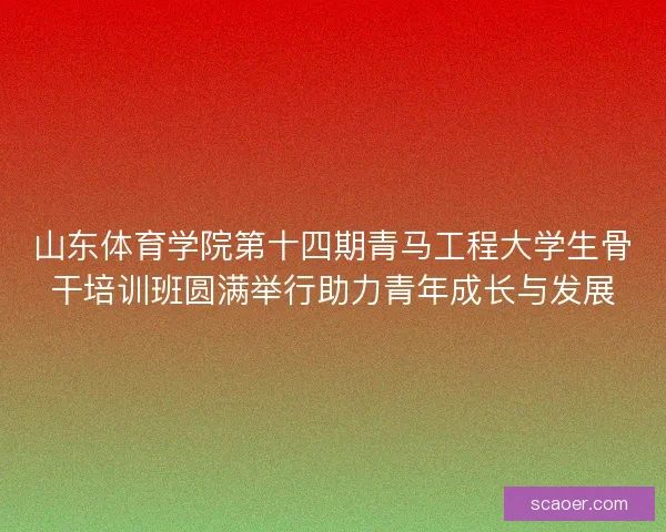 山东体育学院第十四期青马工程大学生骨干培训班圆满举行助力青年成长与发展