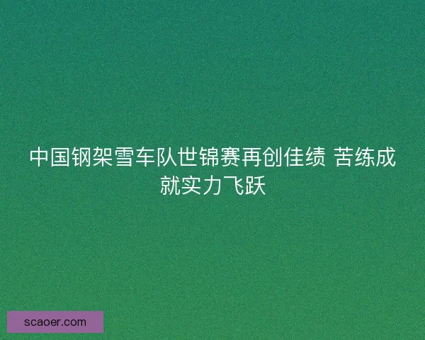 中国钢架雪车队世锦赛再创佳绩 苦练成就实力飞跃